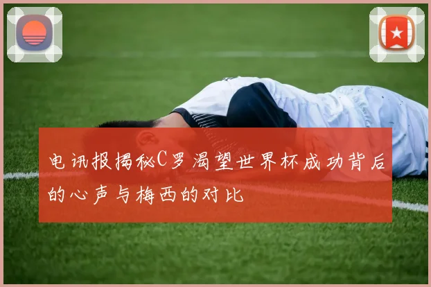 电讯报揭秘C罗渴望世界杯成功背后的心声与梅西的对比