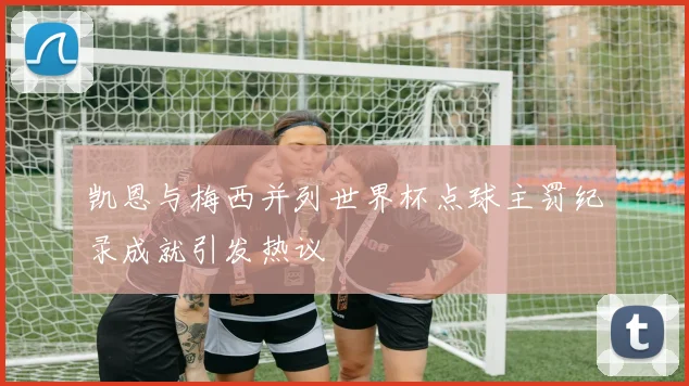 凯恩与梅西并列世界杯点球主罚纪录成就引发热议