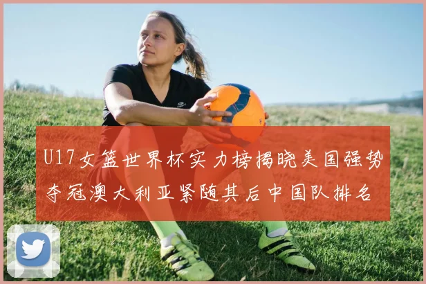 U17女篮世界杯实力榜揭晓美国强势夺冠澳大利亚紧随其后中国队排名第十