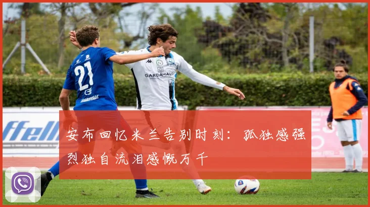 安布回忆米兰告别时刻：孤独感强烈独自流泪感慨万千