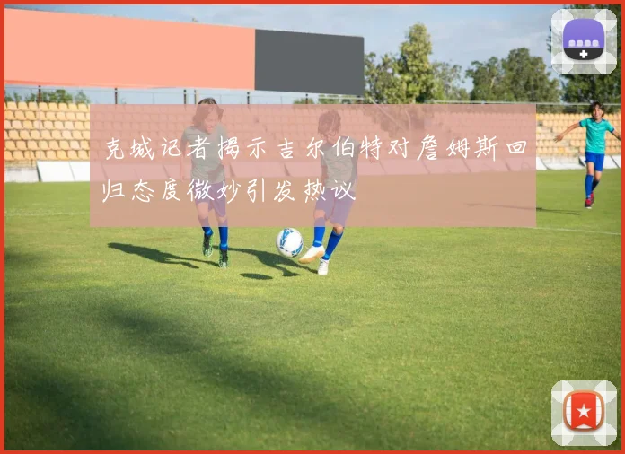 克城记者揭示吉尔伯特对詹姆斯回归态度微妙引发热议