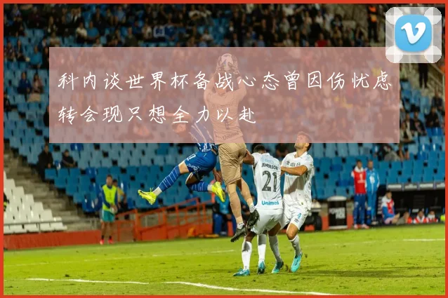 科内谈世界杯备战心态曾因伤忧虑转会现只想全力以赴