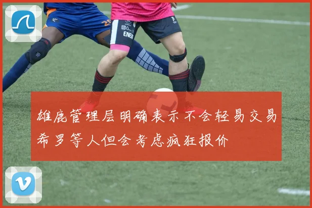 雄鹿管理层明确表示不会轻易交易希罗等人但会考虑疯狂报价