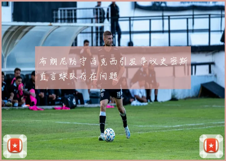 布朗尼防守马克西引发争议史密斯直言球队存在问题