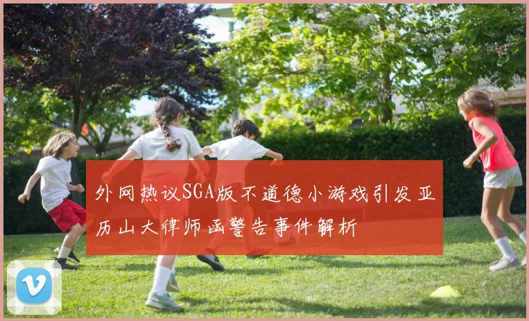 外网热议SGA版不道德小游戏引发亚历山大律师函警告事件解析