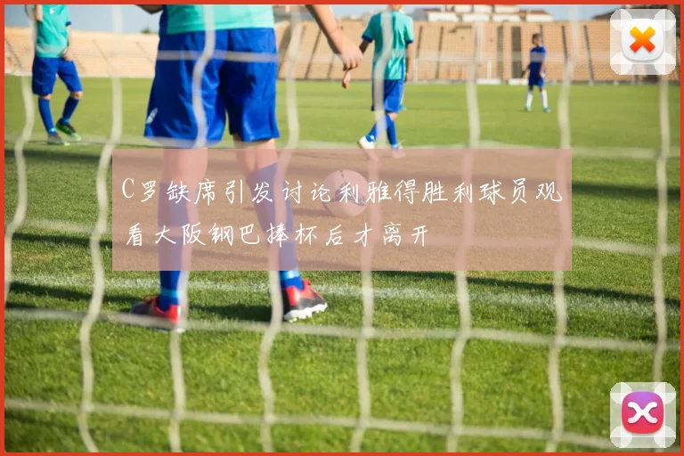 C罗缺席引发讨论利雅得胜利球员观看大阪钢巴捧杯后才离开