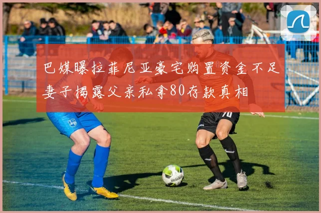 巴媒曝拉菲尼亚豪宅购置资金不足妻子揭露父亲私拿80存款真相