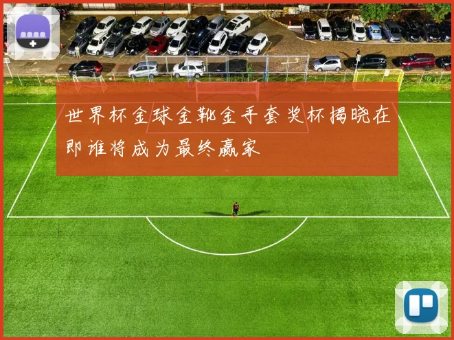世界杯金球金靴金手套奖杯揭晓在即谁将成为最终赢家