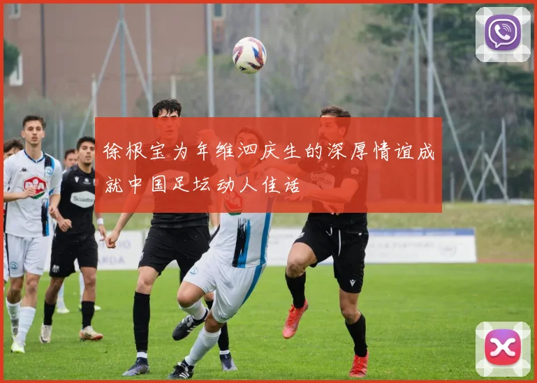 徐根宝为年维泗庆生的深厚情谊成就中国足坛动人佳话